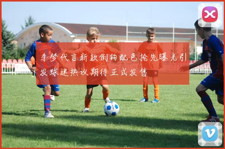 李梦代言新款倒钩配色抢先曝光引发球迷热议期待正式发售