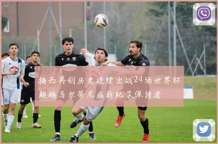 梅西再创历史连续出战24场世界杯超越马尔蒂尼成新纪录保持者