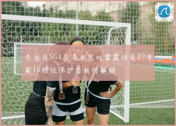 乔治与SGA交易未完结雷霆仍有27年前16顺位保护首轮待解锁